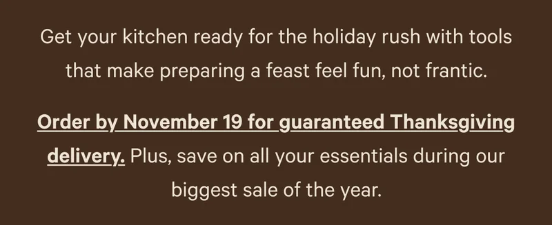 Get your kitchen ready for the holiday rush with tools that make preparing a feast feel fun, not frantic. Order by November 19 for guaranteed Thanksgiving delivery. Plus, save on all your essentials during our biggest sale of the year.