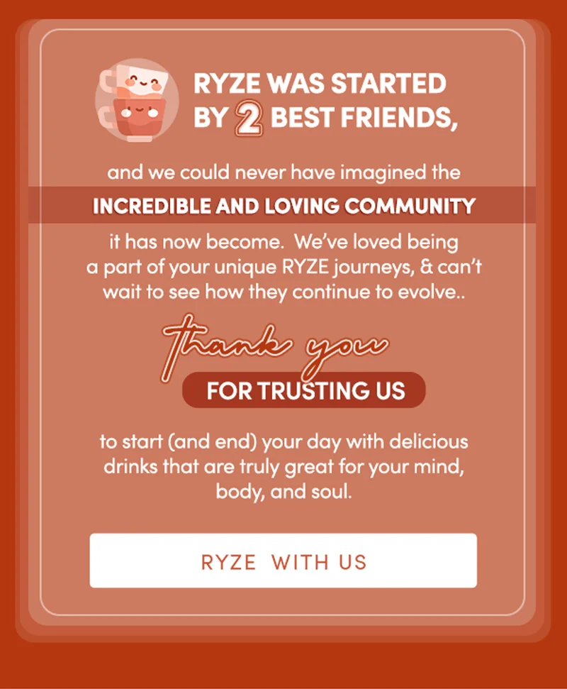 RYZE was started by two best friends, and we could never have imagined the incredible and loving community it has now become.  We’ve loved being a part of your unique RYZE journeys, and can’t wait to see how they continue to evolve.. Thank you for trusting us to start (and end) your day with delicious drinks that are truly great for your mind, body, and soul. | RYZE WITH US