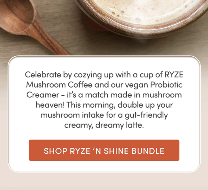 Celebrate by cozying up with a cup of RYZE Mushroom Coffee and our vegan  Probiotic Creamer - it’s a match made in mushroom heaven! This morning, double up your mushroom intake for a gut-friendly creamy, dreamy latte. | Shop RYZE ‘N Shine Bundle