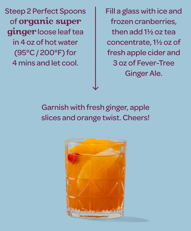 Step 1: Steep 2 Perfect Spoons of Organic Super Ginger loose leaf tea in ½ cup (4 oz) of hot water (95°C / 200°F) for 4 mins to create a tea concentrate and let cool to room temperature. - Step 2: Fill a glass with ice and frozen cranberries, then add 1½ oz of Organic Super Ginger tea concentrate, 1½ oz of fresh apple cider and 3 oz of Fever-Tree Ginger Ale. - Step 3: Garnish with fresh ginger, apple slices and orange twist. Cheers!