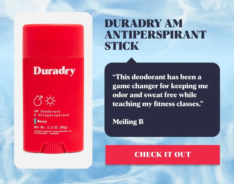 Duradry AM Antiperspirant Stick “This deodorant has been a game changer for keeping me odor and sweat free while teaching my fitness classes.” Meiling B Check it Out