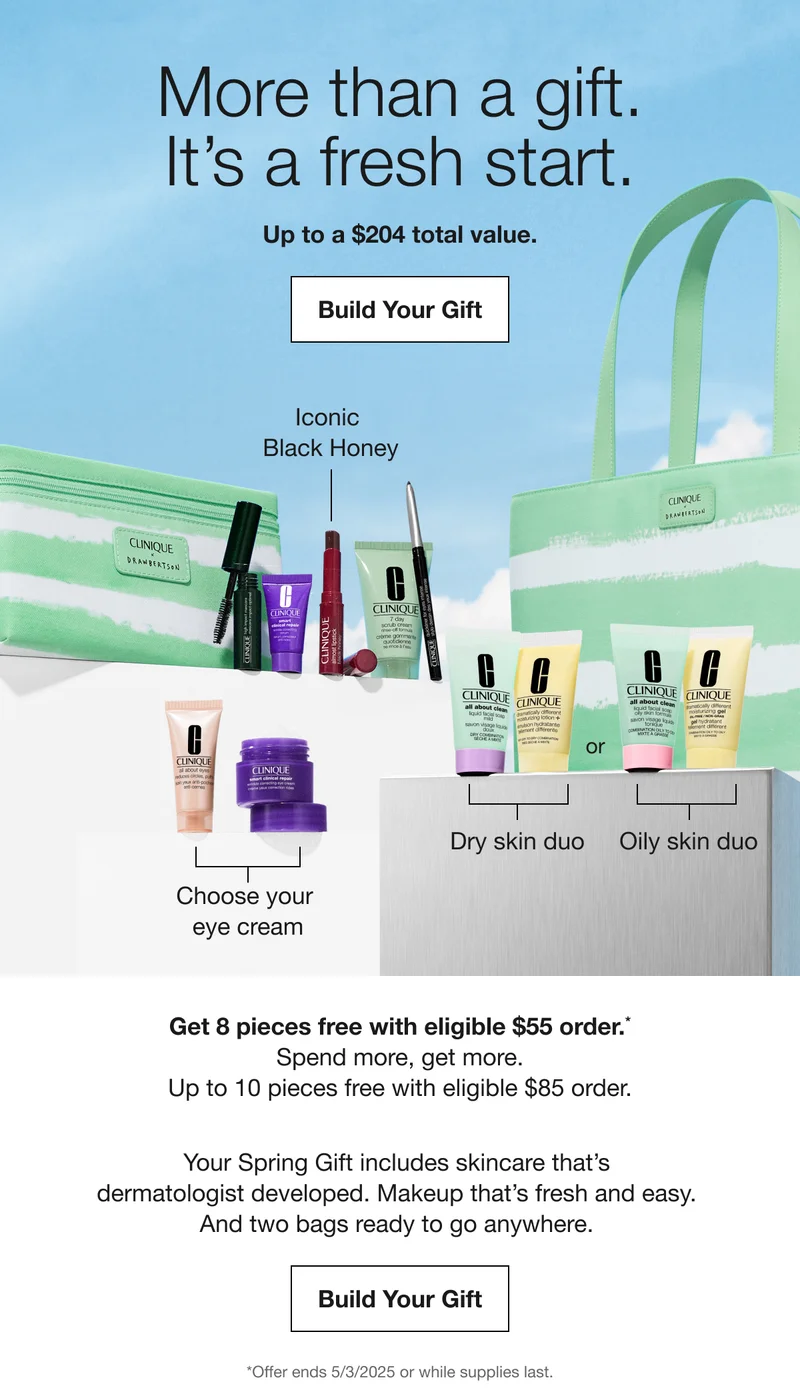 More than a gift. It's a fresh start. Up to a $204 total value. Build Your Gift Iconic Black Honey Choose your eye cream Dry skin duo Oily skin duo Get 8 pieces free with eligible $55 order. Spend more, get more. Up to 10 pieces free with eligible $85 order. Your Spring Gift includes skincare that's dermatologist developed. Makeup that's fresh and easy. And two bags ready to go anywhere. Build Your Gift *Offer ends 5/3/2025 or while supplies last.