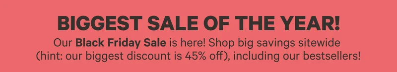 Biggest Sale of the Year! | Our Black Friday Sale is here! Shop big savings sitewide (hint: our biggest discount is 45% off), including our bestsellers!