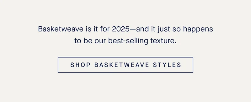 Basketweave is it for 2025-and it just so happens to be our best-selling texture. SHOP BASKETWEAVE STYLES