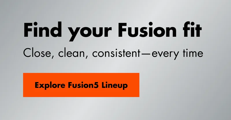 Find your Fusion fit. Close, clean, consistent—every time. Explore Fusion5 Lineup