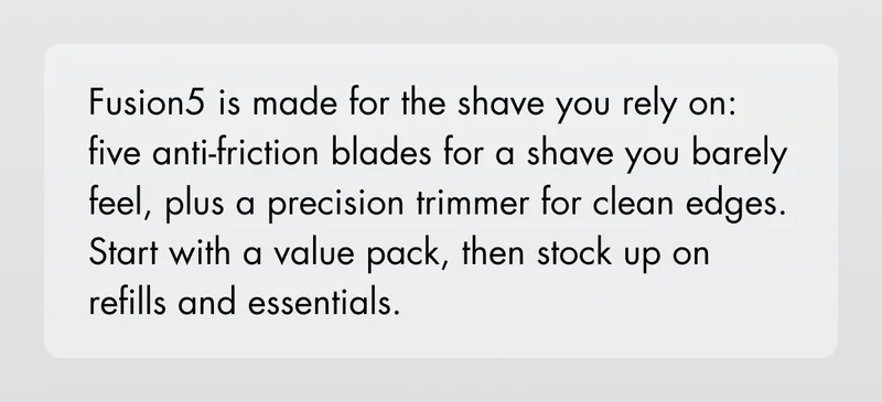 Fusion5 is made for the shave you rely on: five anti-friction blades for a shave you barely feel, plus a precision trimmer for clean edges. Start with a value pack, then stock up on refills and essentials.