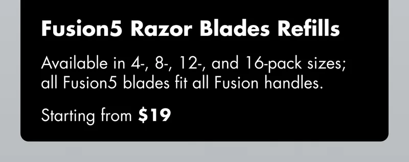 Fusion5 Razor Blades - Available in 4-, 8-, 12-, and 16-pack sizes; all Fusion5 blades fit all Fusion handles. Starting from $19
