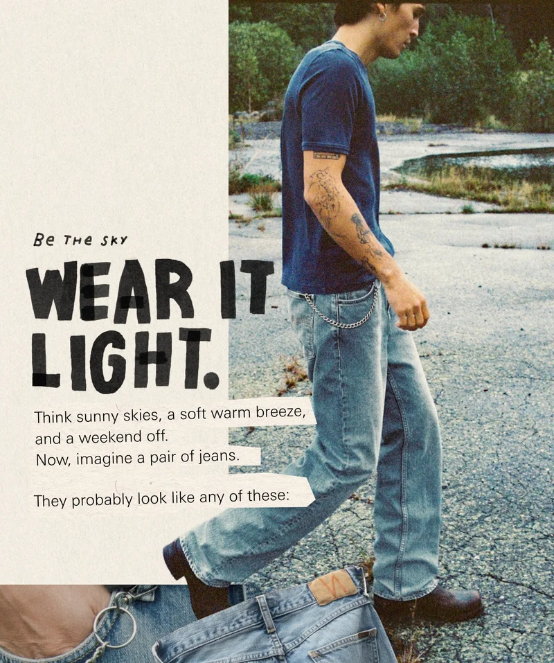 Be the sky. WEAR IT LIGHT. &nbsp; Think sunny skies, a soft warm breeze, and a weekend off. Now, imagine a pair of jeans. &nbsp; They probably look like any of these:
