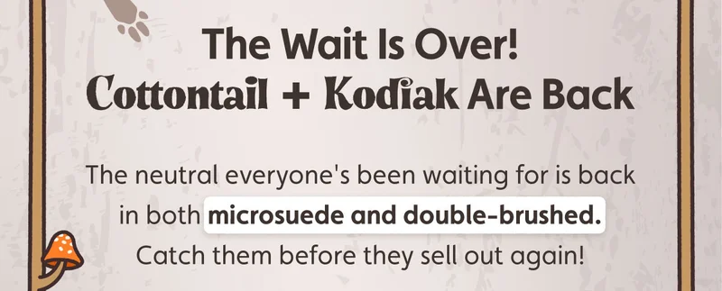 The Wait Is Over! Cottontail + Kodiak Are Back. The neutral everyone's been waiting for is back in both microsuede and double-brushed. Catch them before they sell out again!