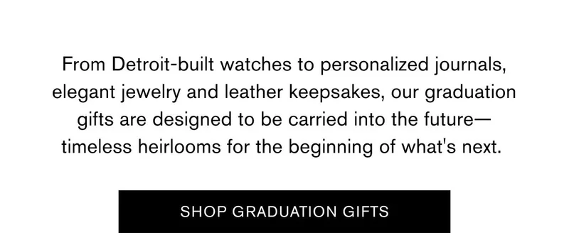 From Detroit-built watches to personalized journals, elegant jewelry and leather keepsakes, our graduation gifts are designed to be carried into the future—timeless heirlooms for the beginning of what's next.&nbsp;| SHOP GRADUATION GIFTS