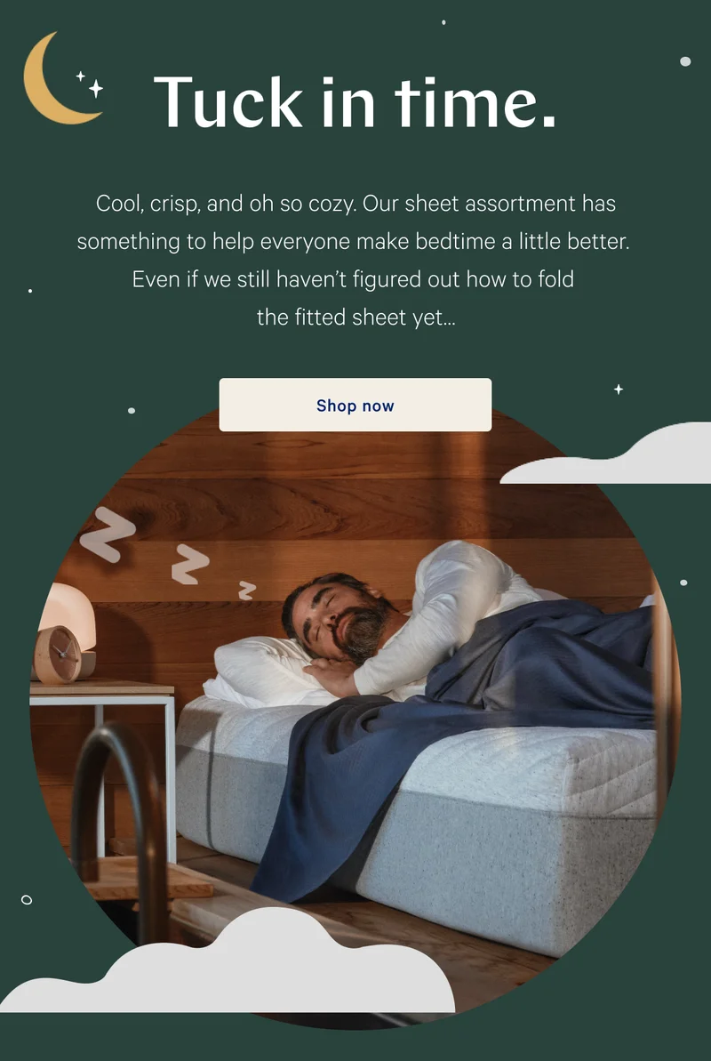 Tuck in time. >> Cool, crisp, and oh so cozy. Our sheet assortment has something to help everyone make bedtime a little better. Even if we still haven’t figured out how to fold the fitted sheet yet… >> Shop now >>
