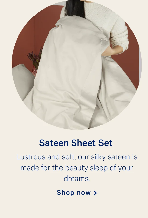 Sateen Sheet Set >>  Lustrous and soft, our silky sateen is made for the beauty sleep of your dreams. >>  Shop now >>