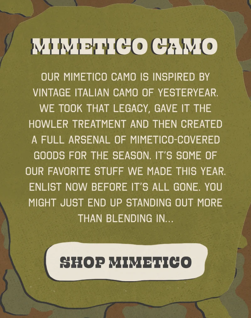 Our Mimetico camo is inspired by vintage Italian camo of yesteryear. We took that legacy, gave it the Howler treatment and then created a full arsenal of Mimetico-covered goods for the season. It’s some of our favorite stuff we made this year. Enlist now before it’s all gone. You might just end up standing out more than blending in…