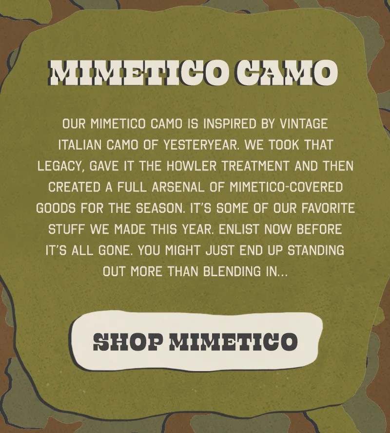 Our Mimetico camo is inspired by vintage Italian camo of yesteryear. We took that legacy, gave it the Howler treatment and then created a full arsenal of Mimetico-covered goods for the season. It’s some of our favorite stuff we made this year. Enlist now before it’s all gone. You might just end up standing out more than blending in…