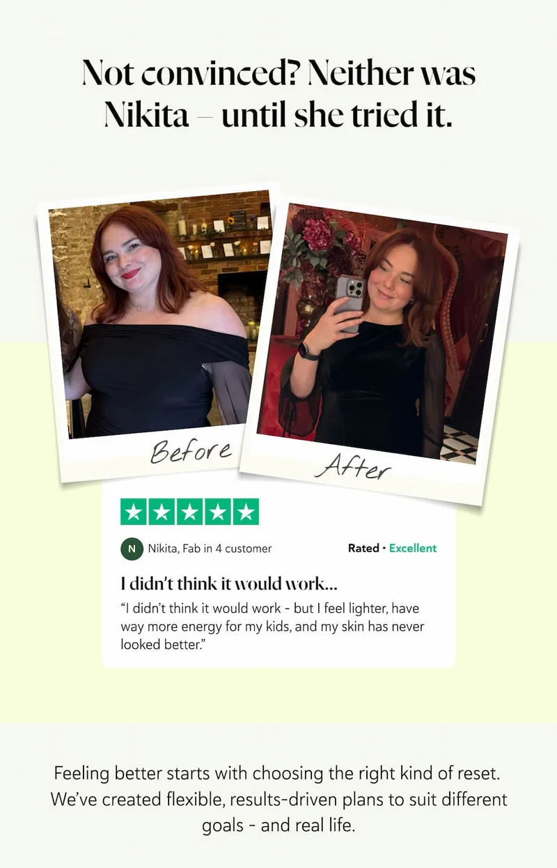 Not convinced? Neither was Nikita – until she tried it. “I didn’t think it would work – but I feel lighter, have way more energy for my kids, and my skin has never looked better.”  – Nikita, Fab in 4 customer Feeling better starts with choosing the right kind of reset.  We’ve created flexible, results-driven plans to suit different goals – and real life.