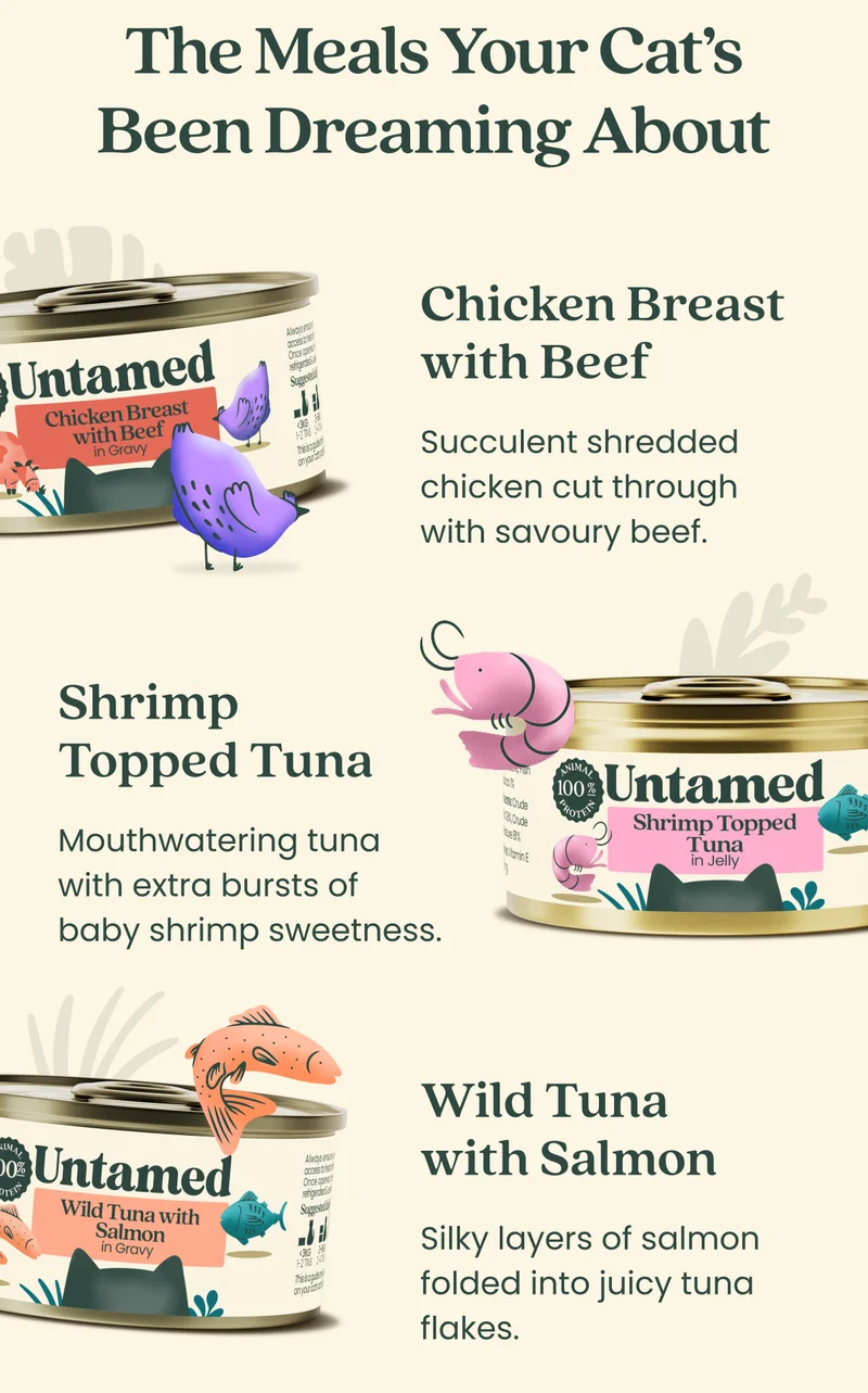 The Meals Your Cat’s Been Dreaming About  Chicken breast with Beef Succulent shredded chicken cut through with savoury beef.  Shrimp Topped Tuna  Mouthwatering tuna with extra bursts of baby-shrimp-sweetness.  Wild Tuna with Salmon Silky layers of salmon folded into juicy tuna flakes.