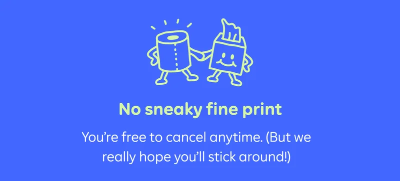 No sneaky fine print. You're free to cancel anytime. (But we really hope you'll stick around!)
