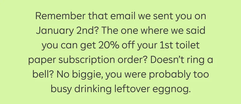 Remember that email we sent you on January 2nd? The one where we said you can get 20% off your 1st toilet paper subscription order? Doesn't ring a bell? No biggie, you were probably too busy drinking leftover eggnog.