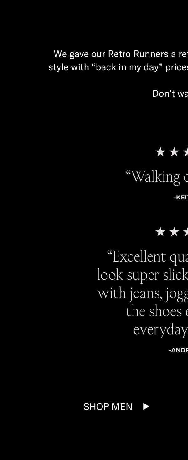 We gave our Retro Runners a retro discount. Enjoy cutting-edge style with “back in my day” prices. All colorways are now 60% off.   Don’t walk, RUN. “Walking on Clouds” -KEITH L. “Super comfortable. Well made. No break-in needed.” “Excellent quality and they look super slick... They go well with jeans, joggers, and shorts; the shoes elevate my everyday outfits. ” -Christopher B. -Andrew L. We gave our Retro Runners a retro discount. Enjoy cutting-edge style with “back in my day” prices. All colorways are now 60% off.   Don’t walk, RUN. Shop Men Shop Women