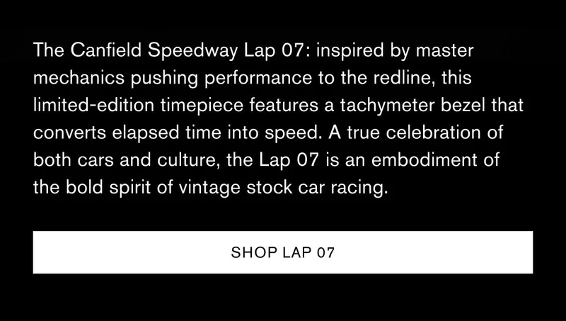 The Canfield Speedway Lap 07: inspired by master mechanics pushing performance to the redline, this limited-edition timepiece features a tachymeter bezel that converts elapsed time into speed. A true celebration of both cars and culture, the Lap 07 is an embodiment of the bold spirit of vintage stock car racing. | [SHOP LAP 07]