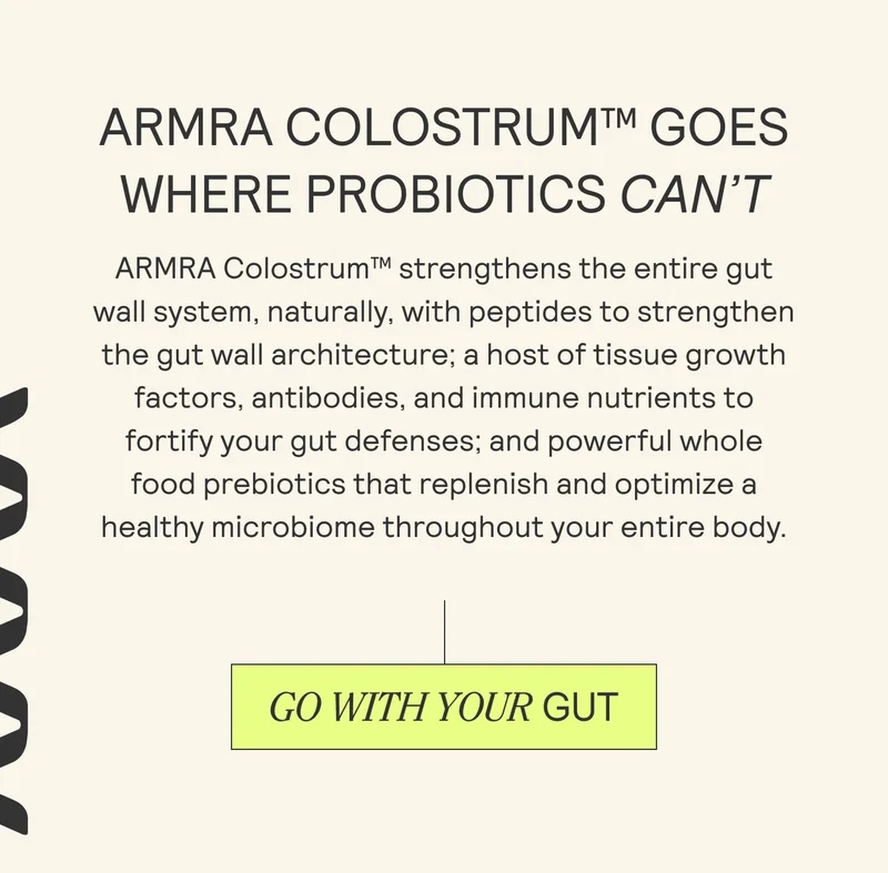 ARMRA COLOSTRUM™ GOES WHERE PROBIOTICS CAN'T ARMRA Colostrum™ strengthens the entire gut   wall system, naturally, with peptides to strengthen   the gut wall architecture; a host of tissue growth  factors, antibodies, and immune nutrients to  fortify your gut defenses; and powerful whole  food prebiotics that replenish and optimize a  healthy microbiome throughout your entire body.
