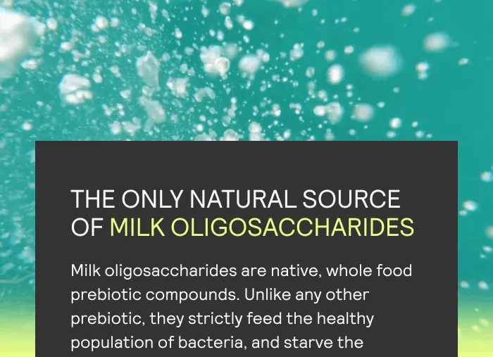 THE ONLY NATURAL SOURCE OF MILK OLIGOSACCHARIDES Milk oligosaccharides are native, whole food prebiotic compounds. Unlike any other prebiotic, they strictly feed the healthy population of bacteria, and starve the unhealthy kind, optimizing the gut, and whole body, microbiome.