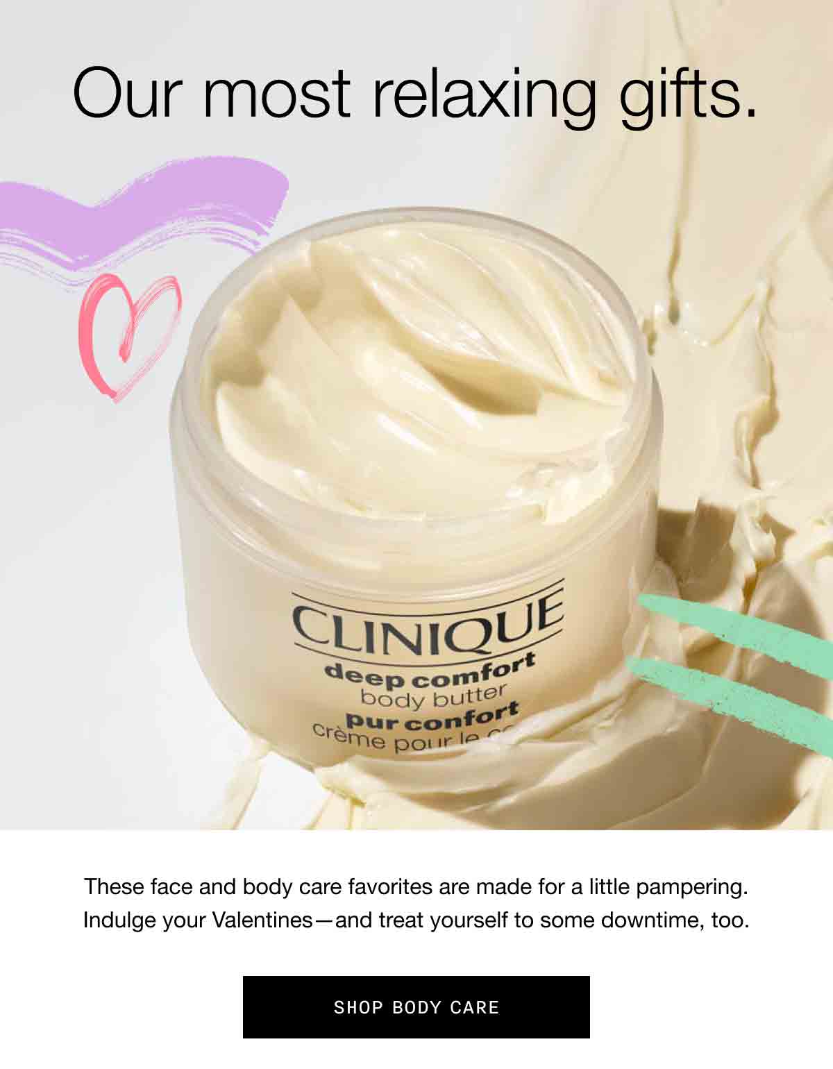Our most relaxing gifts. These face and body care favorites are made for a little pampering. Indulge your Valentines-and treat yourself to some downtime, too. | SHOP BODY CARE