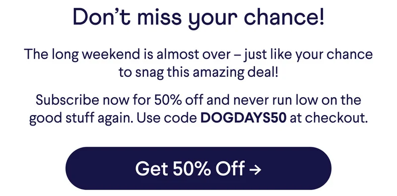 Don't miss your chance! The long weekend is almost over –&nbsp;just like your chance to snag this amazing deal! Subscribe now for 50% off and never run low on the good stuff again. Use code DOGDAYS50 at checkout. Button: Get 50% off