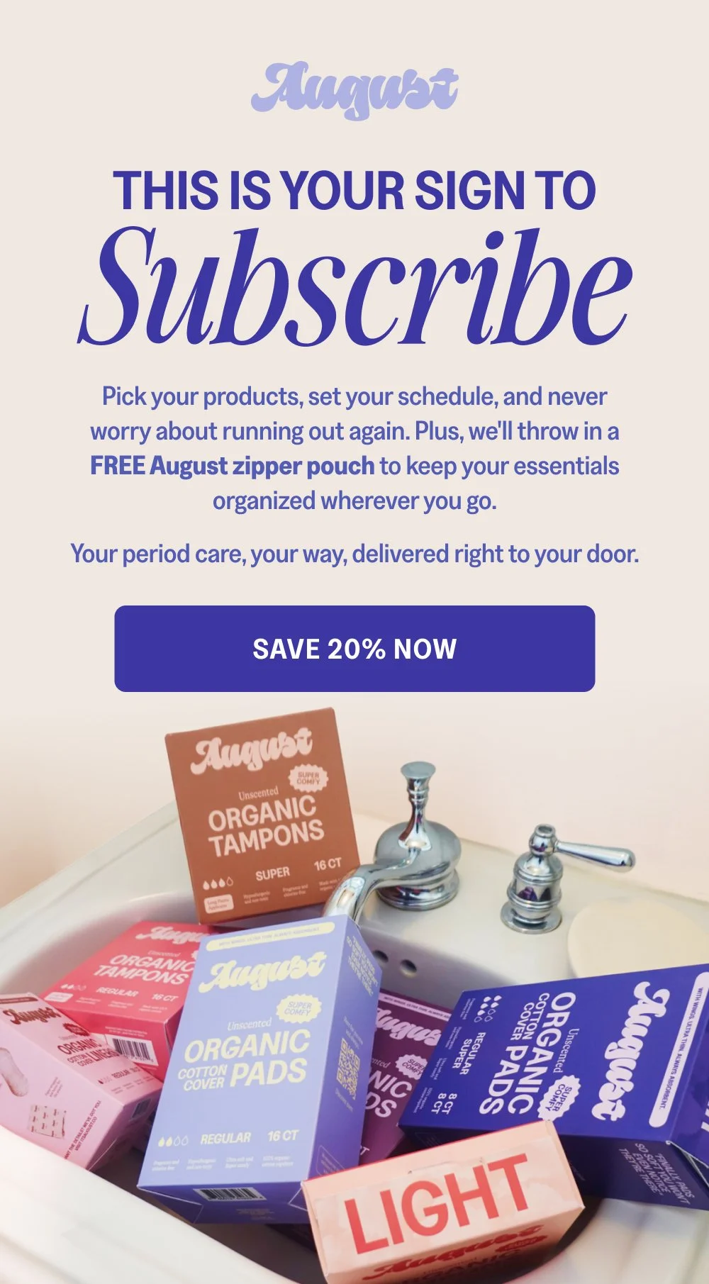 This Is Your Sign to Pick your products, set your schedule, and never worry about running out again. Plus, we'll throw in a FREE August zipper pouch to keep your essentials organized wherever you go. Your period care, your way, delivered right to your door. Save 20% Now