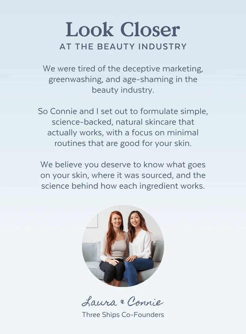 We were tired of the deceptive marketing, greenwashing, and age-shaming in the beauty industry.  So Connie and I set out to formulate simple, science-backed, natural skincare that actually works, with a focus on minimal routines that are good for your skin.  We believe you deserve to know what goes on your skin, where it was sourced, and the science behind how each ingredient works.