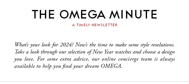THE OMEGA MINUTE - A TIMELY NEWSLETTER - What’s your look for 2024? Now’s the time to make some style resolutions. Take a look through our selection of New Year watches and choose a design you love. For some extra advice, our online concierge team is always available to help you find your dream OMEGA.