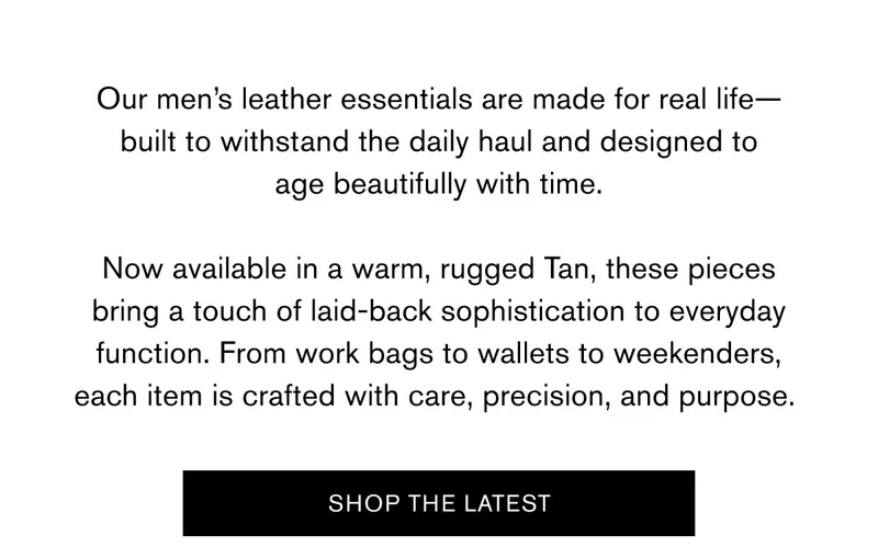 Our men’s leather essentials are made for real life—built to withstand the daily haul and designed to age beautifully with time.  Now available in a warm, rugged Tan, these pieces bring a touch of laid-back sophistication to everyday function. From work bags to wallets to weekenders, each item is crafted with care, precision, and purpose.&nbsp;| SHOP THE LATEST