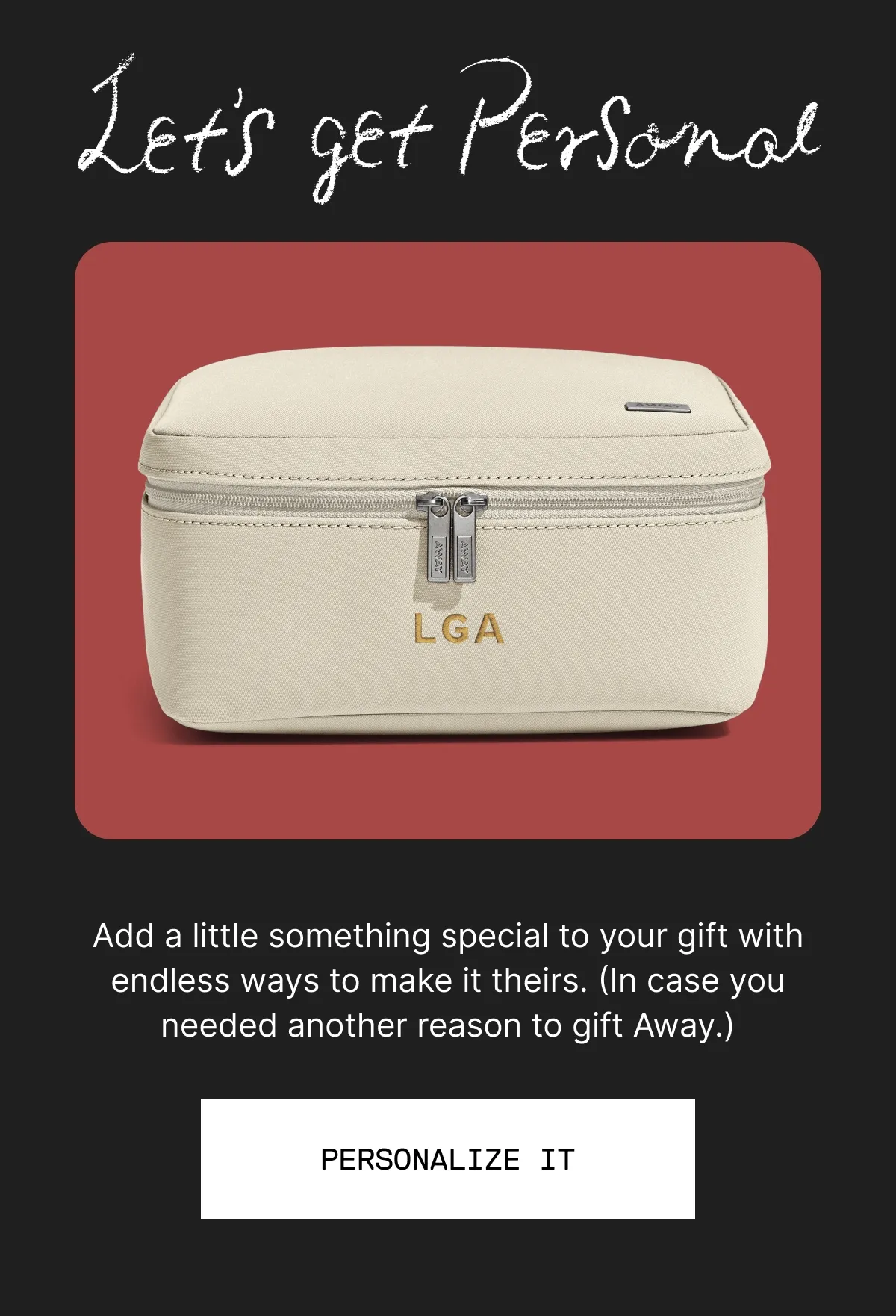 LET’S GET PERSONAL. Add a little something special to your gift. With custom digital printing, foil stamping, engraving, and embroidery, there’s endless ways to make it theirs. (In case you needed another reason to gift Away.) LEARN MORE