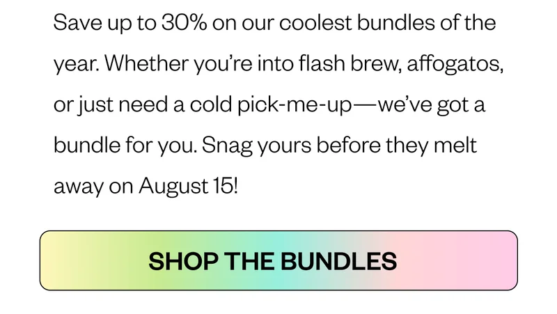 Save up to 30% on our coolest bundles of the year. Whether you’re into flash brew, affogatos, or just need a cold pick-me-up—we’ve got a bundle for you. Snag yours before they melt away on August 15! CTA: Shop the Bundles Save up to 30% on our coolest bundles of the year. Whether you’re into flash brew, affogatos, or just need a cold pick-me-up—we’ve got a bundle for you. Snag yours before they melt away on August 15! CTA: Shop the Bundles