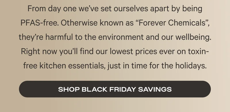 From day one we’ve set ourselves apart by being PFAS-free. Otherwise known as “Forever Chemicals”, they’re harmful to the environment and our wellbeing. Right now you’ll find our lowest prices ever on toxin-free kitchen essentials, just in time for the holidays.