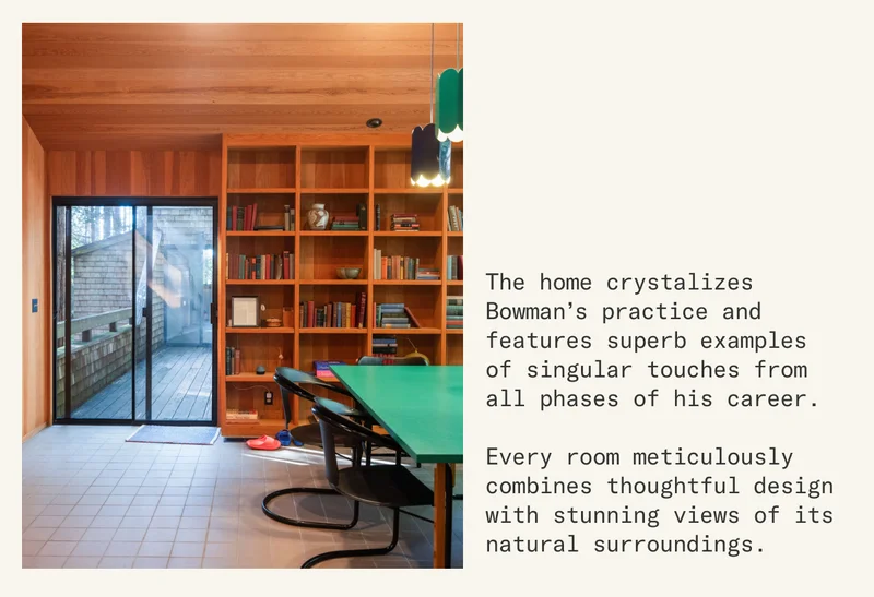 The home crystalizes Bowman’s practice and features superb examples of singular touches from all phases of his career.  Every room meticulously combines thoughtful design with stunning views of its natural surroundings.