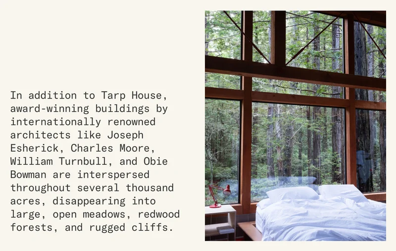 In addition to Tarp House, award-winning buildings by internationally renowned architects like Joseph Esherick, Charles Moore, William Turnbull, and Obie Bowman are interspersed throughout several thousand acres, disappearing into large, open meadows, redwood forests, and rugged cliffs.
