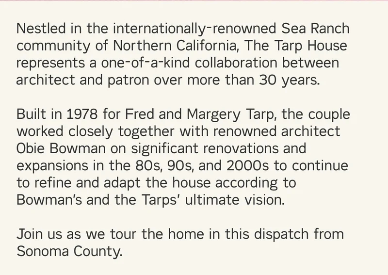 Nestled in the internationally-renowned Sea Ranch community of Northern California, The Tarp House represents a one-of-a-kind collaboration between  architect and patron over more than 30 years.   Built in 1978 for Fred and Margery Tarp, the couple worked closely together with renowned architect Obie Bowman on significant renovations and expansions in the 80s, 90s, and 2000s to continue to refine and adapt the house according to Bowman’s and the Tarps’ ultimate vision.  Join us as we tour the home in this dispatch from Sonoma County.