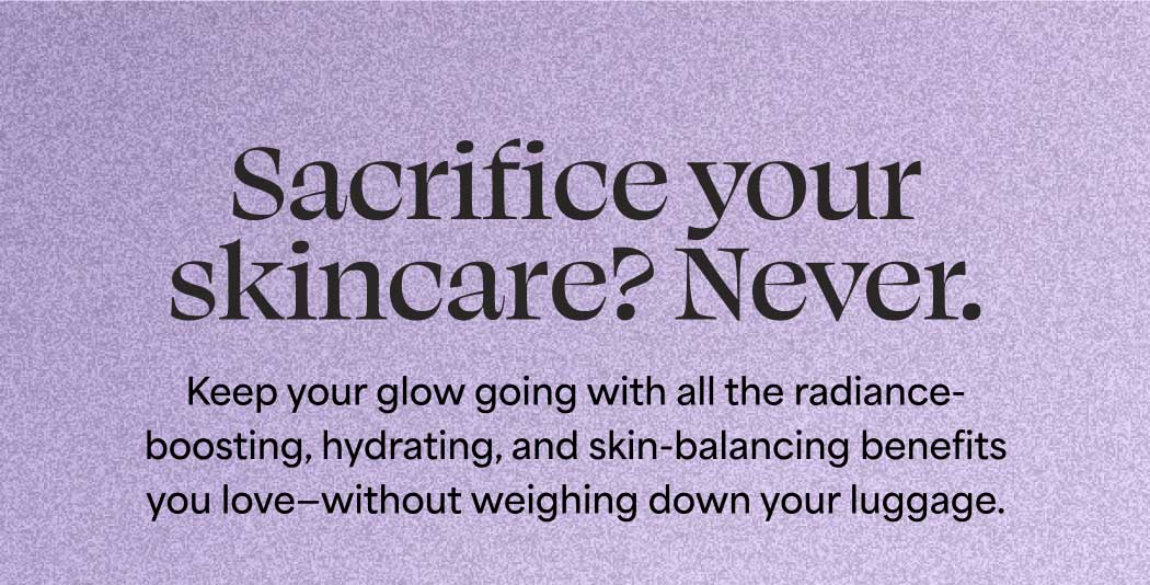 Sacrifice your skincare? Never. Keep your glow going with all the radiance-boosting, hydrating, and skin-balancing benefits you love—without weighing down your luggage.