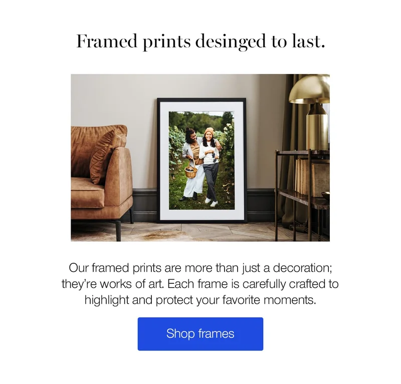 Framed prints designed to last. Our framed prints are more than just a decoration; they're works of art. Each frame is carefully crafted to highlight and protect your favorite moments.