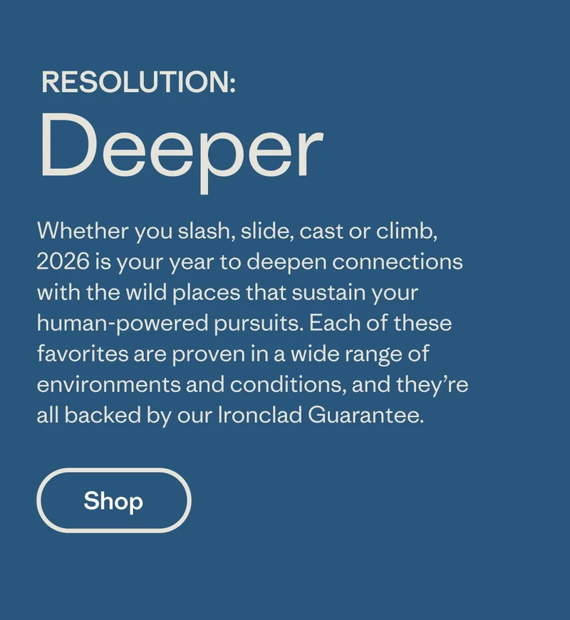 Whether you slash, slide, cast or climb, 2026 is your year to deepen connections with the wild places that sustain your human-powered pursuits. Each of these favorites are proven in a wide range of environments and conditions, and they’re all backed by our Ironclad Guarantee.