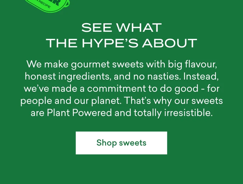 See what the hype’s about.  We make gourmet sweets with big flavour, honest ingredients, and no nasties. Instead, we’ve made a commitment to do good - for people and our planet. That’s why our sweets are&nbsp;Plant Powered and totally irresistible.