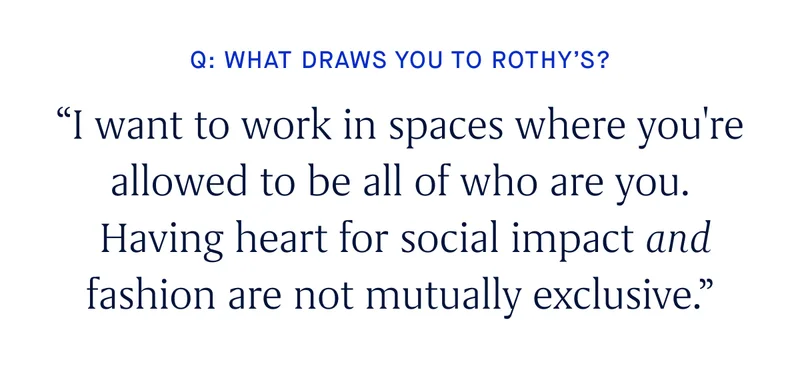 Q: WHAT DRAWS YOU TO ROTHY’S? “I want to work in spaces where you're allowed to be all of who you are. Having heart for social impact and fashion are not mutually exclusive.”