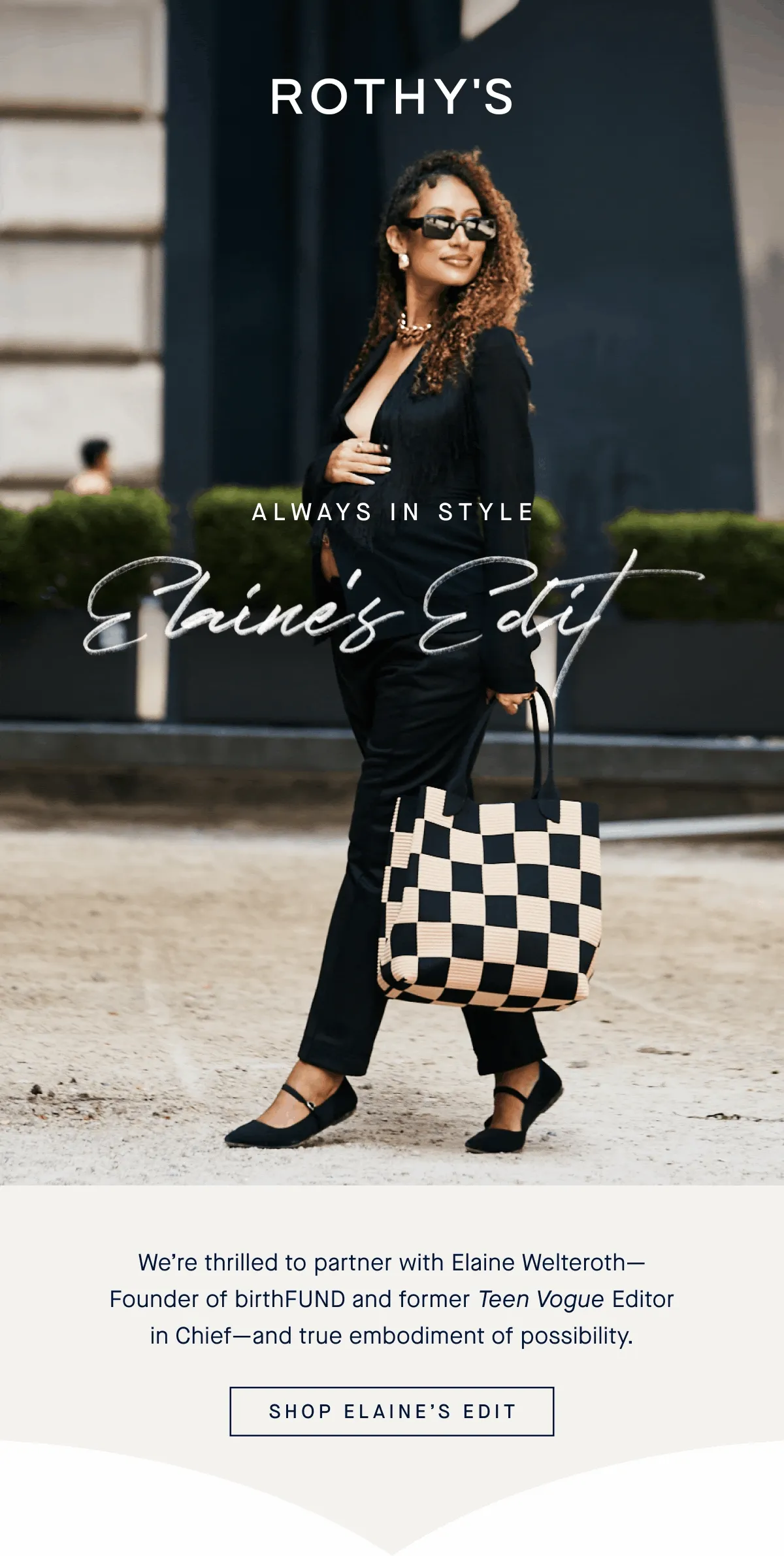 ALWAYS IN STYLE Elaine’s Edit We’re thrilled to partner with Elaine Welteroth—Founder of birthFUND and former Teen Vogue Editor in Chief—and true embodiment of possibility. SHOP ELAINE'S EDIT