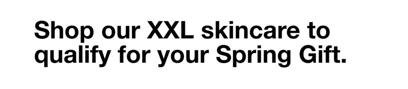 Shop our XXL skincare to qualify for your Spring Gift.