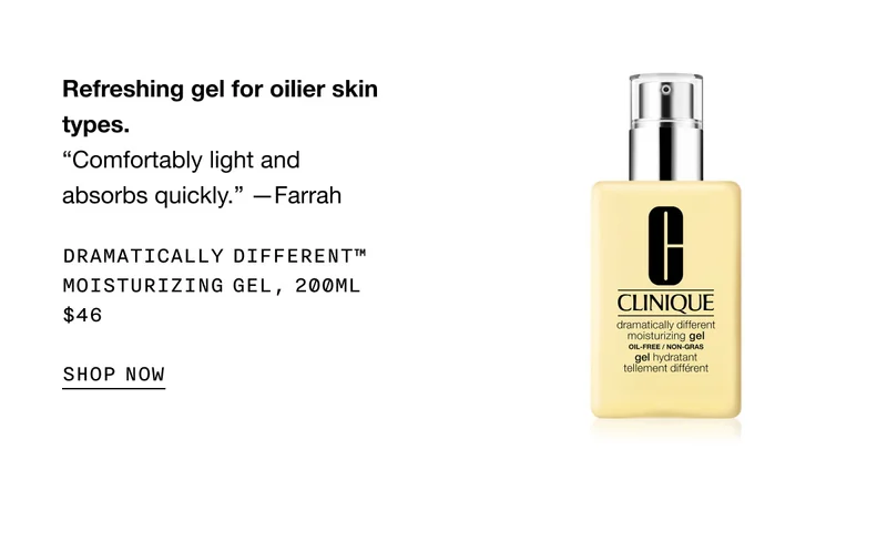 Refreshing gel for oilier skin types. “Comfortably light and absorbs quickly.” —Farrah Dramatically Different™ Moisturizing Gel, 200ml $46 SHOP NOW