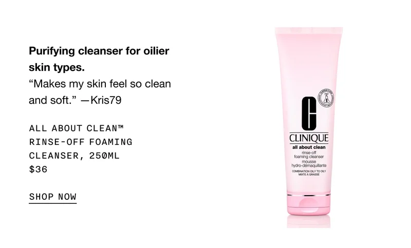 Purifying cleanser for oilier skin types. “Makes my skin feel so clean and soft.” —Kris79 All About Clean™ Rinse-Off Foaming Cleanser, 250ml $36 SHOP NOW