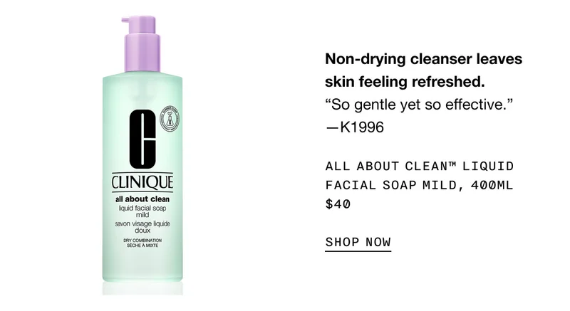 Non-drying cleanser leaves skin feeling refreshed. “So gentle yet so effective.” —K1996 All About Clean™ Liquid Facial Soap Mild, 400ml $40 SHOP NOW