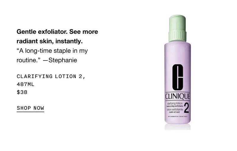 Gentle exfoliator. See more radiant skin, instantly. “A long-time staple in my routine.” —Stephanie Clarifying Lotion 2, 487ml $38 SHOP NOW