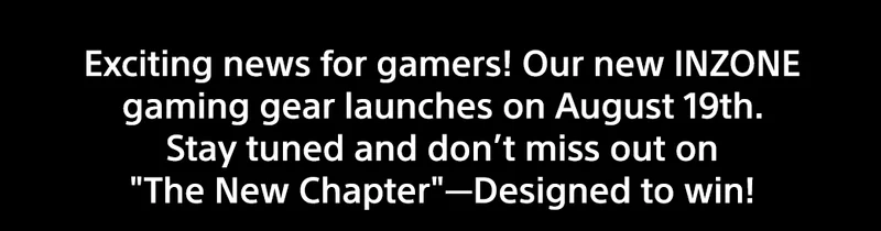 Exciting news for gamers! Our new INZONE gaming gear launches on August 19th. Stay tuned and don’t miss out on The New Chapter—Designed to win!